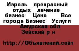 Израль - прекрасный  отдых - лечение - бизнес  › Цена ­ 1 - Все города Бизнес » Услуги   . Амурская обл.,Зейский р-н